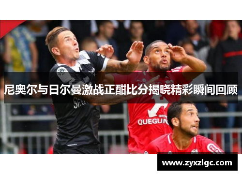 尼奥尔与日尔曼激战正酣比分揭晓精彩瞬间回顾